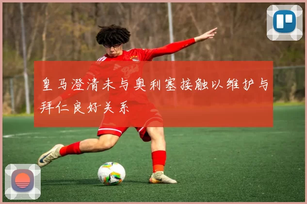皇马澄清未与奥利塞接触以维护与拜仁良好关系