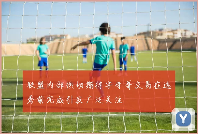 联盟内部热切期待字母哥交易在选秀前完成引发广泛关注