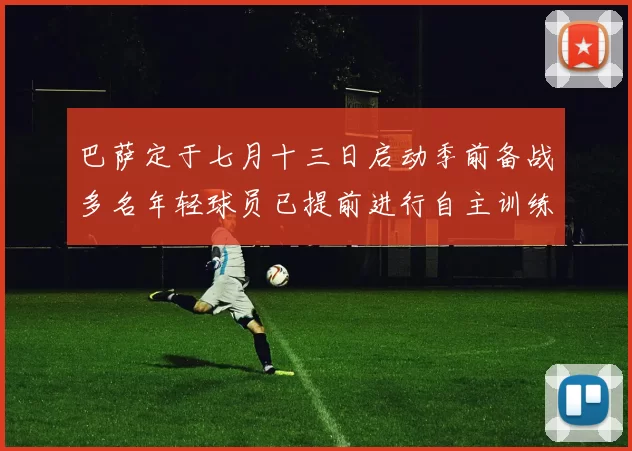巴萨定于七月十三日启动季前备战多名年轻球员已提前进行自主训练