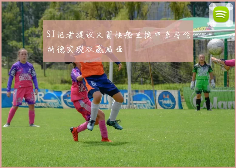 SI记者提议火箭快船互换申京与伦纳德实现双赢局面