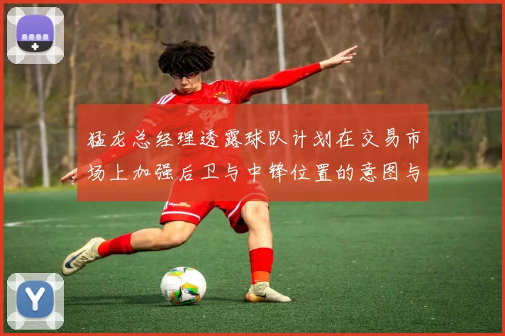 猛龙总经理透露球队计划在交易市场上加强后卫与中锋位置的意图与目标
